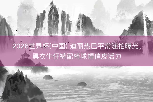 2026世界杯(中国) 迪丽热巴平常随拍曝光，黑衣牛仔裤配棒球帽俏皮活力
