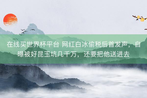 在线买世界杯平台 网红白冰偷税后首发声，自曝被好昆玉坑几千万，还要把他送进去