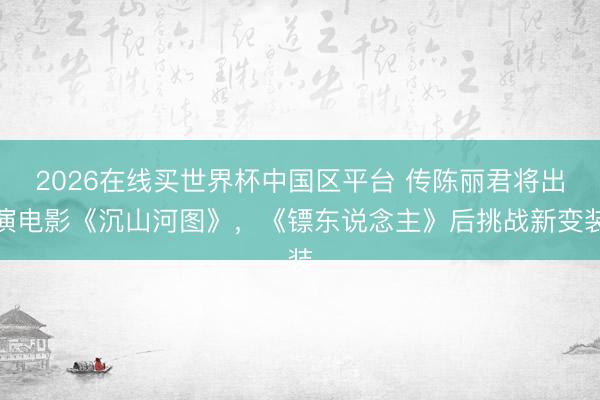 2026在线买世界杯中国区平台 传陈丽君将出演电影《沉山河图》，《镖东说念主》后挑战新变装