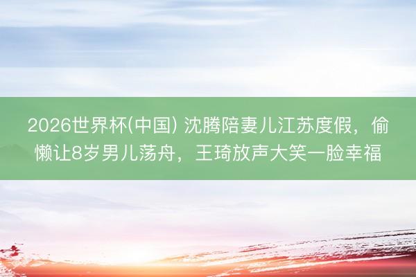 2026世界杯(中国) 沈腾陪妻儿江苏度假,偷懒让8岁男儿荡舟,王琦放声大笑一脸幸福