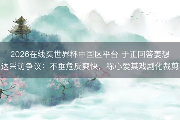 2026在线买世界杯中国区平台 于正回答姜想达采访争议:不垂危反爽快,称心爱其戏剧化裁剪