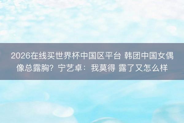 2026在线买世界杯中国区平台 韩团中国女偶像总露胸？宁艺卓：我莫得 露了又怎么样