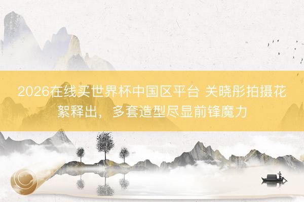 2026在线买世界杯中国区平台 关晓彤拍摄花絮释出，多套造型尽显前锋魔力