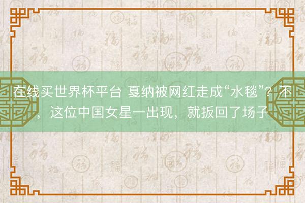 在线买世界杯平台 戛纳被网红走成“水毯”？不，这位中国女星一出现，就扳回了场子