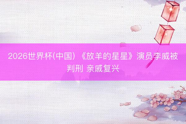 2026世界杯(中国) 《放羊的星星》演员李威被判刑 亲戚复兴