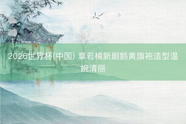 2026世界杯(中国) 章若楠新剧鹅黄旗袍造型温婉清丽