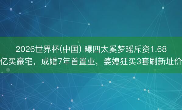 2026世界杯(中国) 曝四太奚梦瑶斥资1.68亿买豪宅，成婚7年首置业，婆媳狂买3套刷新址价