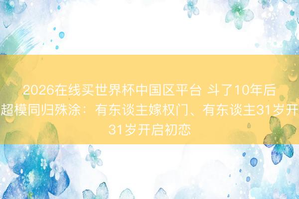 2026在线买世界杯中国区平台 斗了10年后，四大超模同归殊涂：有东谈主嫁权门、有东谈主31岁开启初恋