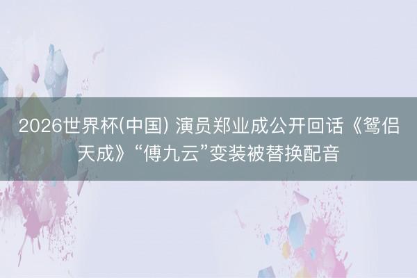 2026世界杯(中国) 演员郑业成公开回话《鸳侣天成》“傅九云”变装被替换配音