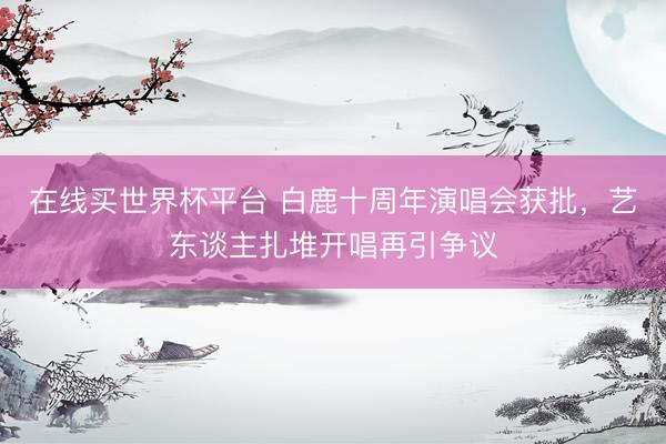 在线买世界杯平台 白鹿十周年演唱会获批,艺东谈主扎堆开唱再引争议