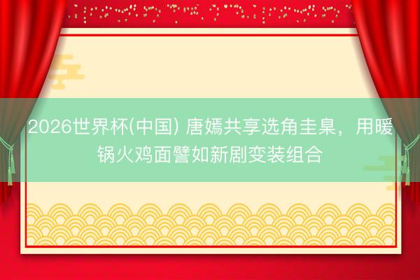 2026世界杯(中国) 唐嫣共享选角圭臬，用暖锅火鸡面譬如新剧变装组合