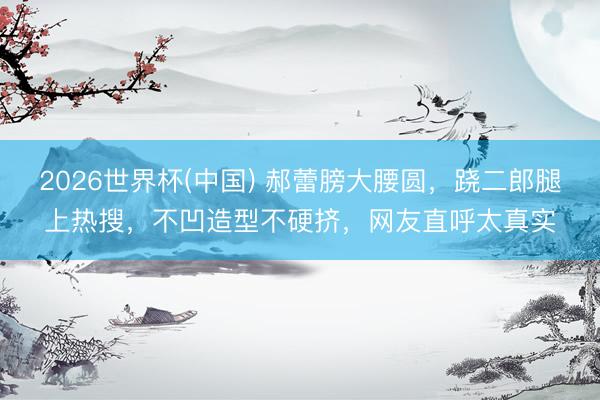 2026世界杯(中国) 郝蕾膀大腰圆，跷二郎腿上热搜，不凹造型不硬挤，网友直呼太真实