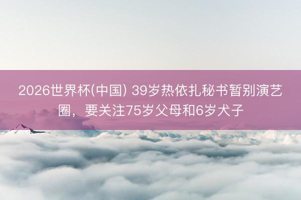 2026世界杯(中国) 39岁热依扎秘书暂别演艺圈,要关注75岁父母和6岁犬子