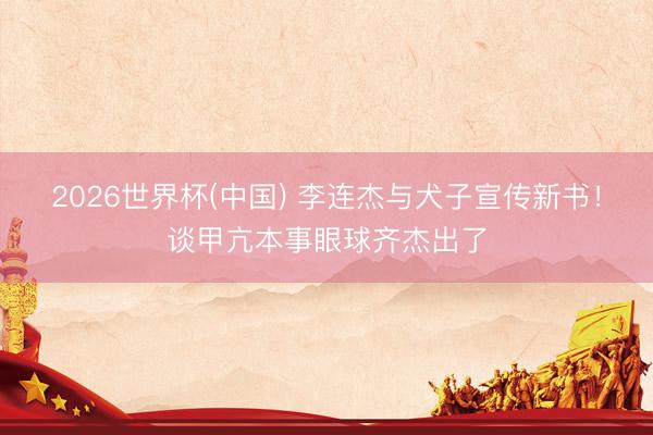 2026世界杯(中国) 李连杰与犬子宣传新书！谈甲亢本事眼球齐杰出了