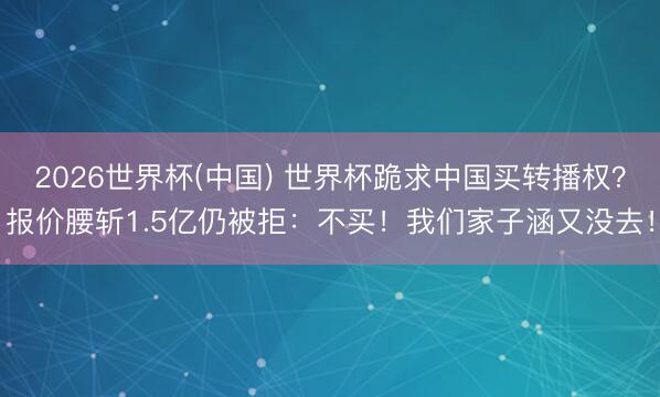 2026世界杯(中国) 世界杯跪求中国买转播权？报价腰斩1.5亿仍被拒：不买！我们家子涵又没去！