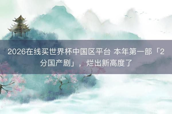 2026在线买世界杯中国区平台 本年第一部「2分国产剧」，烂出新高度了