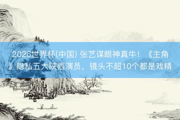 2026世界杯(中国) 张艺谋眼神真牛！《主角》隐私五大陕西演员，镜头不超10个都是戏精