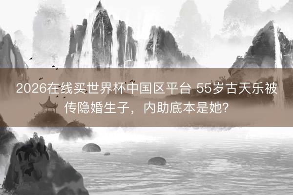 2026在线买世界杯中国区平台 55岁古天乐被传隐婚生子，内助底本是她？