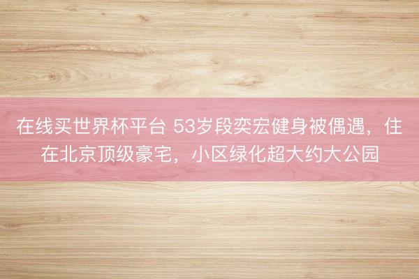 在线买世界杯平台 53岁段奕宏健身被偶遇,住在北京顶级豪宅,小区绿化超大约大公园