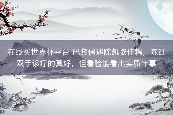 在线买世界杯平台 巴黎偶遇陈凯歌佳耦，陈红双手诊疗的真好，但看脸能看出实质年事