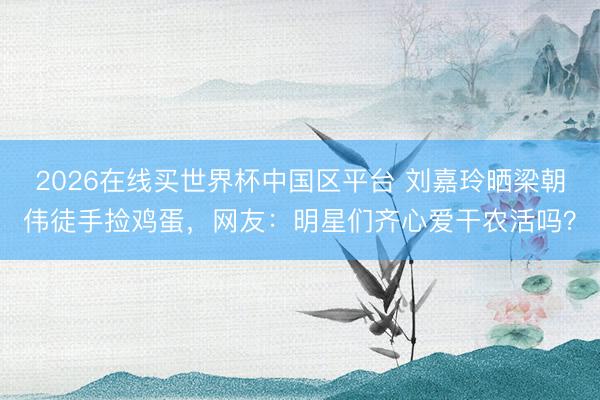 2026在线买世界杯中国区平台 刘嘉玲晒梁朝伟徒手捡鸡蛋，网友：明星们齐心爱干农活吗？