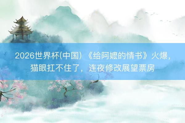 2026世界杯(中国) 《给阿嬷的情书》火爆，猫眼扛不住了，连夜修改展望票房