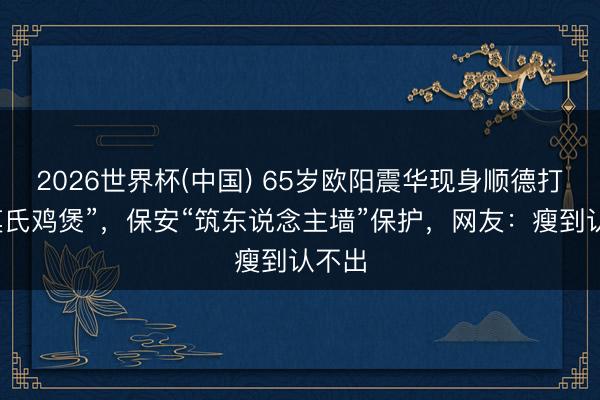 2026世界杯(中国) 65岁欧阳震华现身顺德打卡“莫氏鸡煲”，保安“筑东说念主墙”保护，网友：瘦到认不出