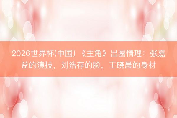 2026世界杯(中国) 《主角》出圈情理：张嘉益的演技，刘浩存的脸，王晓晨的身材