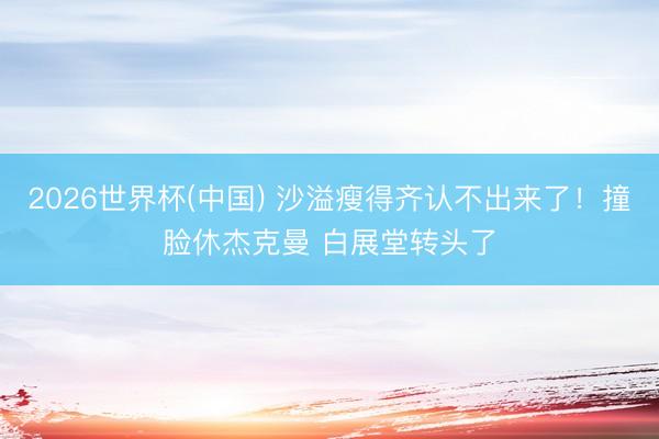 2026世界杯(中国) 沙溢瘦得齐认不出来了!撞脸休杰克曼 白展堂转头了