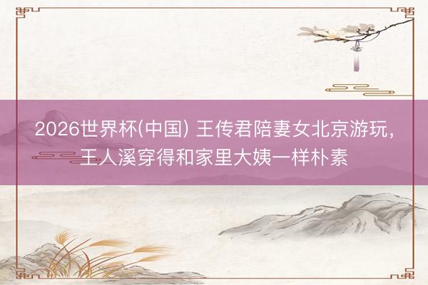 2026世界杯(中国) 王传君陪妻女北京游玩,王人溪穿得和家里大姨一样朴素