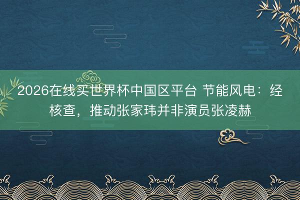 2026在线买世界杯中国区平台 节能风电：经核查，推动张家玮并非演员张凌赫