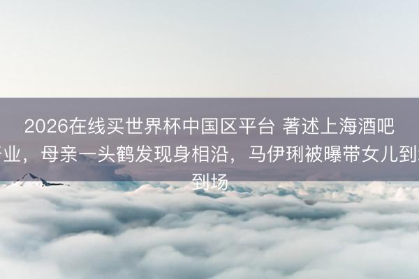 2026在线买世界杯中国区平台 著述上海酒吧开业，母亲一头鹤发现身相沿，马伊琍被曝带女儿到场