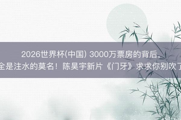 2026世界杯(中国) 3000万票房的背后，全是注水的莫名！陈昊宇新片《门牙》求求你别吹了