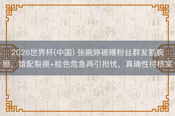 2026世界杯(中国) 张婉婷被曝粉丝群发割腕照，婚配裂痕+脸色危急再引担忧，真确性待核实
