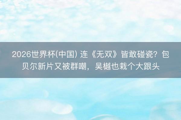 2026世界杯(中国) 连《无双》皆敢碰瓷?包贝尔新片又被群嘲,吴樾也栽个大跟头