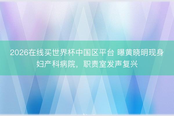 2026在线买世界杯中国区平台 曝黄晓明现身妇产科病院,职责室发声复兴