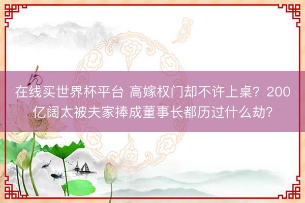 在线买世界杯平台 高嫁权门却不许上桌?200亿阔太被夫家捧成董事长都历过什么劫?