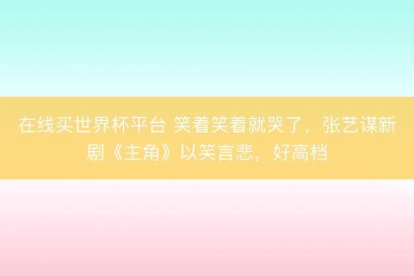 在线买世界杯平台 笑着笑着就哭了，张艺谋新剧《主角》以笑言悲，好高档