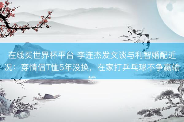 在线买世界杯平台 李连杰发文谈与利智婚配近况：穿情侣T恤5年没换，在家打乒乓球不争赢输