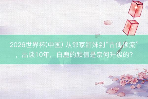 2026世界杯(中国) 从邻家甜妹到“古偶顶流”，出谈10年，白鹿的颜值是奈何升级的？