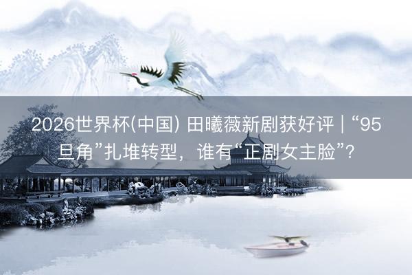 2026世界杯(中国) 田曦薇新剧获好评 | “95旦角”扎堆转型,谁有“正剧女主脸”?
