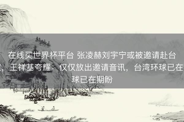 在线买世界杯平台 张凌赫刘宇宁或被邀请赴台换取,王祥基夸耀:仅仅放出邀请音讯,台湾环球已在期盼