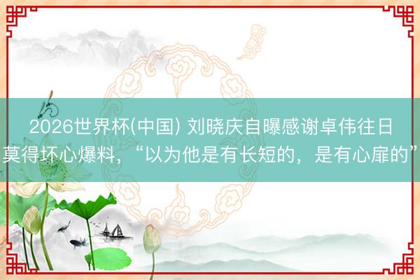 2026世界杯(中国) 刘晓庆自曝感谢卓伟往日莫得坏心爆料,“以为他是有长短的,是有心扉的”