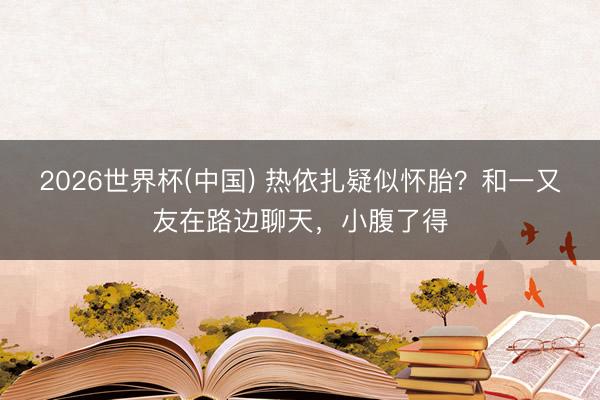 2026世界杯(中国) 热依扎疑似怀胎？和一又友在路边聊天，小腹了得