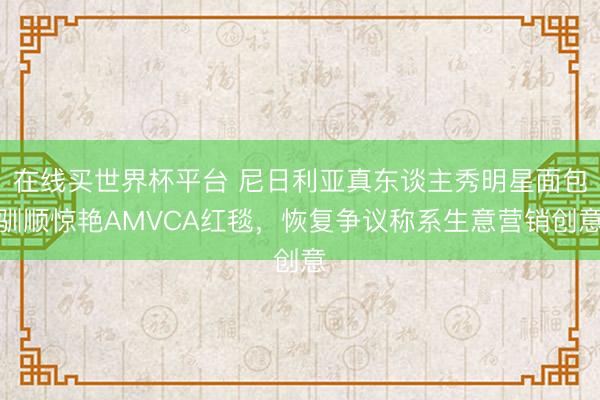 在线买世界杯平台 尼日利亚真东谈主秀明星面包驯顺惊艳AMVCA红毯,恢复争议称系生意营销创意