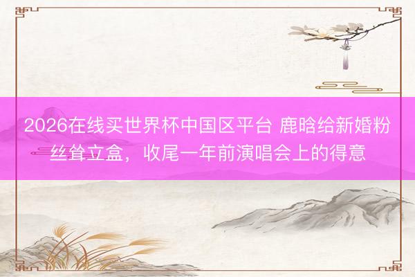 2026在线买世界杯中国区平台 鹿晗给新婚粉丝耸立盒，收尾一年前演唱会上的得意