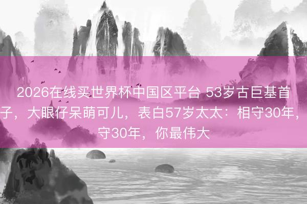 2026在线买世界杯中国区平台 53岁古巨基首晒半岁次子，大眼仔呆萌可儿，表白57岁太太：相守30年，你最伟大