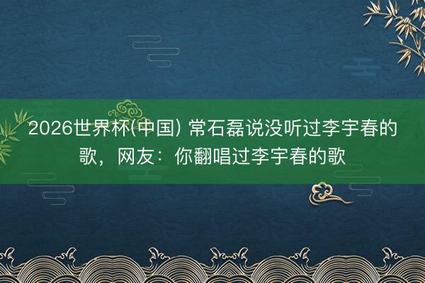 2026世界杯(中国) 常石磊说没听过李宇春的歌，网友：你翻唱过李宇春的歌