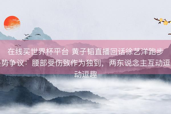 在线买世界杯平台 黄子韬直播回话徐艺洋跑步姿势争议：腰部受伤致作为独到，两东说念主互动逗趣