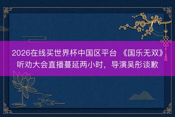 2026在线买世界杯中国区平台 《国乐无双》听劝大会直播蔓延两小时,导演吴彤谈歉